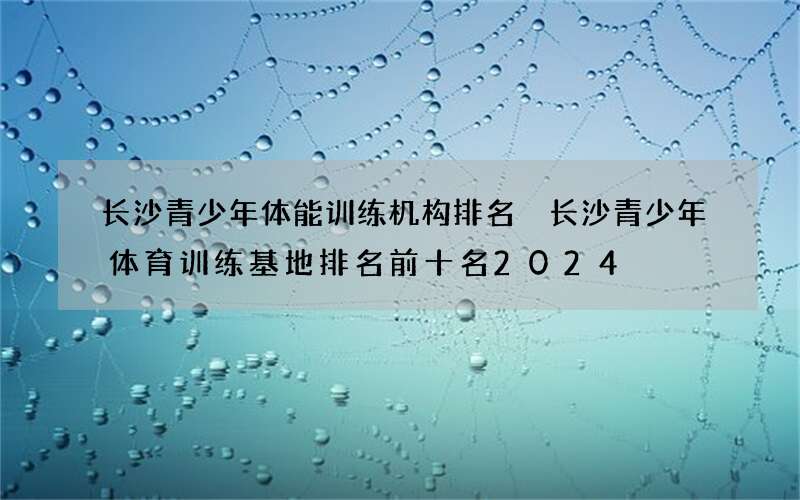 长沙青少年体能训练机构排名 长沙青少年体育训练基地排名前十名2024